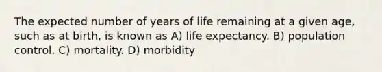 The expected number of years of life remaining at a given age, such as at birth, is known as A) life expectancy. B) population control. C) mortality. D) morbidity