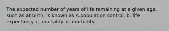 The expected number of years of life remaining at a given age, such as at birth, is known as A.population control. b. life expectancy. c. mortality. d. morbidity.