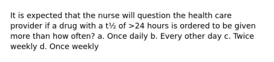 It is expected that the nurse will question the health care provider if a drug with a t½ of >24 hours is ordered to be given more than how often? a. Once daily b. Every other day c. Twice weekly d. Once weekly