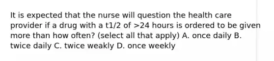 It is expected that the nurse will question the health care provider if a drug with a t1/2 of >24 hours is ordered to be given more than how often? (select all that apply) A. once daily B. twice daily C. twice weakly D. once weekly