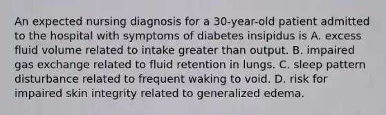 An expected nursing diagnosis for a 30-year-old patient admitted to the hospital with symptoms of diabetes insipidus is A. excess fluid volume related to intake greater than output. B. impaired gas exchange related to fluid retention in lungs. C. sleep pattern disturbance related to frequent waking to void. D. risk for impaired skin integrity related to generalized edema.