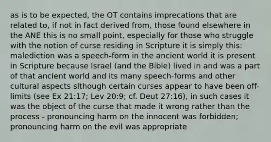 as is to be expected, the OT contains imprecations that are related to, if not in fact derived from, those found elsewhere in the ANE this is no small point, especially for those who struggle with the notion of curse residing in Scripture it is simply this: malediction was a speech-form in the ancient world it is present in Scripture because Israel (and the Bible) lived in and was a part of that ancient world and its many speech-forms and other cultural aspects slthough certain curses appear to have been off-limits (see Ex 21:17; Lev 20:9; cf. Deut 27:16), in such cases it was the object of the curse that made it wrong rather than the process - pronouncing harm on the innocent was forbidden; pronouncing harm on the evil was appropriate