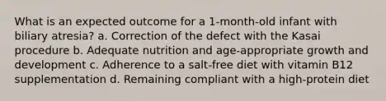 What is an expected outcome for a 1-month-old infant with biliary atresia? a. Correction of the defect with the Kasai procedure b. Adequate nutrition and age-appropriate growth and development c. Adherence to a salt-free diet with vitamin B12 supplementation d. Remaining compliant with a high-protein diet