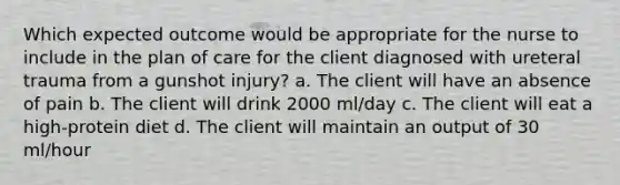 Which expected outcome would be appropriate for the nurse to include in the plan of care for the client diagnosed with ureteral trauma from a gunshot injury? a. The client will have an absence of pain b. The client will drink 2000 ml/day c. The client will eat a high-protein diet d. The client will maintain an output of 30 ml/hour