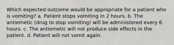 Which expected outcome would be appropriate for a patient who is vomiting? a. Patient stops vomiting in 2 hours. b. The antiemetic (drug to stop vomiting) will be administered every 6 hours. c. The antiemetic will not produce side effects in the patient. d. Patient will not vomit again.