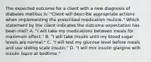 The expected outcome for a client with a new diagnosis of diabetes mellitus is: "Client will describe appropriate actions when implementing the prescribed medication routine." Which statement by the client indicates the outcome expectation has been met? A. "I will take my medications between meals for maximum effect." B. "I will take insulin until my blood sugar levels are normal." C. "I will test my glucose level before meals and use sliding scale insulin." D. "I will mix insulin glargine with insulin lispro at bedtime."