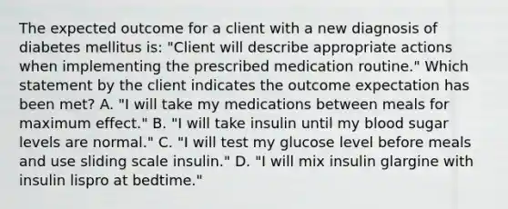 The expected outcome for a client with a new diagnosis of diabetes mellitus is: "Client will describe appropriate actions when implementing the prescribed medication routine." Which statement by the client indicates the outcome expectation has been met? A. "I will take my medications between meals for maximum effect." B. "I will take insulin until my blood sugar levels are normal." C. "I will test my glucose level before meals and use sliding scale insulin." D. "I will mix insulin glargine with insulin lispro at bedtime."