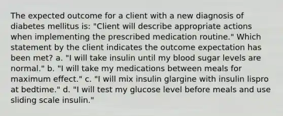 The expected outcome for a client with a new diagnosis of diabetes mellitus is: "Client will describe appropriate actions when implementing the prescribed medication routine." Which statement by the client indicates the outcome expectation has been met? a. "I will take insulin until my blood sugar levels are normal." b. "I will take my medications between meals for maximum effect." c. "I will mix insulin glargine with insulin lispro at bedtime." d. "I will test my glucose level before meals and use sliding scale insulin."