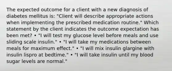 The expected outcome for a client with a new diagnosis of diabetes mellitus is: "Client will describe appropriate actions when implementing the prescribed medication routine." Which statement by the client indicates the outcome expectation has been met? • "I will test my glucose level before meals and use sliding scale insulin." • "I will take my medications between meals for maximum effect." • "I will mix insulin glargine with insulin lispro at bedtime." • "I will take insulin until my blood sugar levels are normal."