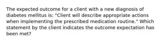 The expected outcome for a client with a new diagnosis of diabetes mellitus is: "Client will describe appropriate actions when implementing the prescribed medication routine." Which statement by the client indicates the outcome expectation has been met?