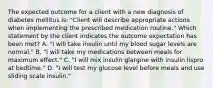 The expected outcome for a client with a new diagnosis of diabetes mellitus is: "Client will describe appropriate actions when implementing the prescribed medication routine." Which statement by the client indicates the outcome expectation has been met? A. "I will take insulin until my blood sugar levels are normal." B. "I will take my medications between meals for maximum effect." C. "I will mix insulin glargine with insulin lispro at bedtime." D. "I will test my glucose level before meals and use sliding scale insulin."