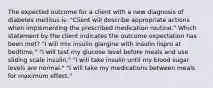 The expected outcome for a client with a new diagnosis of diabetes mellitus is: "Client will describe appropriate actions when implementing the prescribed medication routine." Which statement by the client indicates the outcome expectation has been met? "I will mix insulin glargine with insulin lispro at bedtime." "I will test my glucose level before meals and use sliding scale insulin." "I will take insulin until my blood sugar levels are normal." "I will take my medications between meals for maximum effect."