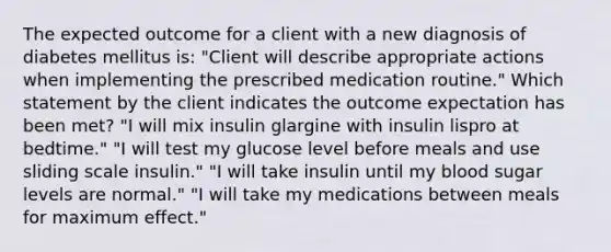 The expected outcome for a client with a new diagnosis of diabetes mellitus is: "Client will describe appropriate actions when implementing the prescribed medication routine." Which statement by the client indicates the outcome expectation has been met? "I will mix insulin glargine with insulin lispro at bedtime." "I will test my glucose level before meals and use sliding scale insulin." "I will take insulin until my blood sugar levels are normal." "I will take my medications between meals for maximum effect."