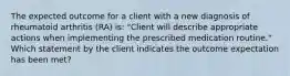 The expected outcome for a client with a new diagnosis of rheumatoid arthritis (RA) is: "Client will describe appropriate actions when implementing the prescribed medication routine." Which statement by the client indicates the outcome expectation has been met?