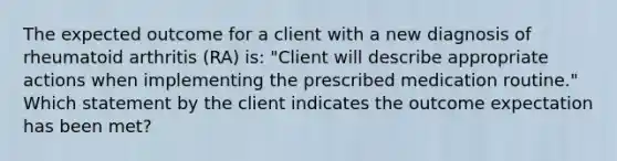 The expected outcome for a client with a new diagnosis of rheumatoid arthritis (RA) is: "Client will describe appropriate actions when implementing the prescribed medication routine." Which statement by the client indicates the outcome expectation has been met?