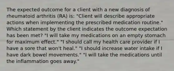 The expected outcome for a client with a new diagnosis of rheumatoid arthritis (RA) is: "Client will describe appropriate actions when implementing the prescribed medication routine." Which statement by the client indicates the outcome expectation has been met? "I will take my medications on an empty stomach for maximum effect." "I should call my health care provider if I have a sore that won't heal." "I should increase water intake if I have dark bowel movements." "I will take the medications until the inflammation goes away."