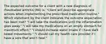 The expected outcome for a client with a new diagnosis of rheumatoid arthritis (RA) is: "Client will describe appropriate actions when implementing the prescribed medication routine." Which statement by the client indicates the outcome expectation has been met? "I will take the medications until the inflammation goes away." "I will take my medications on an empty stomach for maximum effect." "I should increase water intake if I have dark bowel movements." "I should call my health care provider if I have a sore that won't heal."