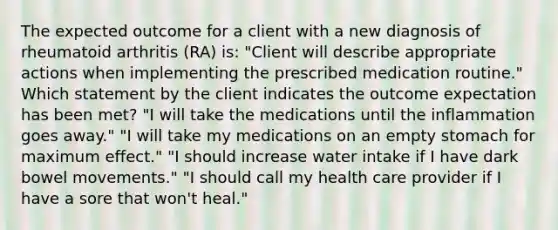 The expected outcome for a client with a new diagnosis of rheumatoid arthritis (RA) is: "Client will describe appropriate actions when implementing the prescribed medication routine." Which statement by the client indicates the outcome expectation has been met? "I will take the medications until the inflammation goes away." "I will take my medications on an empty stomach for maximum effect." "I should increase water intake if I have dark bowel movements." "I should call my health care provider if I have a sore that won't heal."