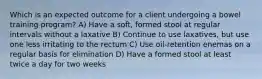 Which is an expected outcome for a client undergoing a bowel training program? A) Have a soft, formed stool at regular intervals without a laxative B) Continue to use laxatives, but use one less irritating to the rectum C) Use oil-retention enemas on a regular basis for elimination D) Have a formed stool at least twice a day for two weeks