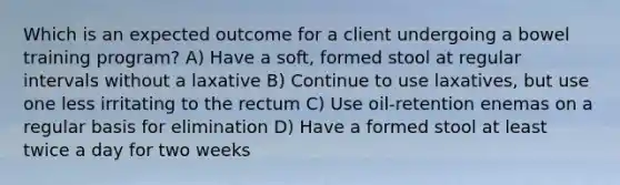 Which is an expected outcome for a client undergoing a bowel training program? A) Have a soft, formed stool at regular intervals without a laxative B) Continue to use laxatives, but use one less irritating to the rectum C) Use oil-retention enemas on a regular basis for elimination D) Have a formed stool at least twice a day for two weeks