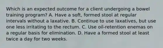 Which is an expected outcome for a client undergoing a bowel training program? A. Have a soft, formed stool at regular intervals without a laxative. B. Continue to use laxatives, but use one less irritating to the rectum. C. Use oil-retention enemas on a regular basis for elimination. D. Have a formed stool at least twice a day for two weeks.