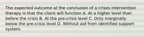 The expected outcome at the conclusion of a crises intervention therapy is that the client will function A. At a higher level than before the crisis B. At the pre-crisis level C. Only marginally below the pre-crisis level D. Without aid from identified support system.