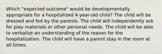 Which "expected outcome" would be developmentally appropriate for a hospitalized 4-year-old child? The child will be dressed and fed by the parents. The child will independently ask for play materials or other personal needs. The child will be able to verbalize an understanding of the reason for the hospitalization. The child will have a parent stay in the room at all times.