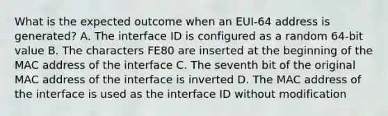 What is the expected outcome when an EUI-64 address is generated? A. The interface ID is configured as a random 64-bit value B. The characters FE80 are inserted at the beginning of the MAC address of the interface C. The seventh bit of the original MAC address of the interface is inverted D. The MAC address of the interface is used as the interface ID without modification