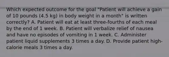 Which expected outcome for the goal "Patient will achieve a gain of 10 pounds (4.5 kg) in body weight in a month" is written correctly? A. Patient will eat at least three-fourths of each meal by the end of 1 week. B. Patient will verbalize relief of nausea and have no episodes of vomiting in 1 week. C. Administer patient liquid supplements 3 times a day. D. Provide patient high-calorie meals 3 times a day.