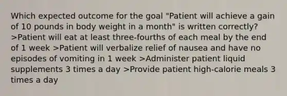 Which expected outcome for the goal "Patient will achieve a gain of 10 pounds in body weight in a month" is written correctly? >Patient will eat at least three-fourths of each meal by the end of 1 week >Patient will verbalize relief of nausea and have no episodes of vomiting in 1 week >Administer patient liquid supplements 3 times a day >Provide patient high-calorie meals 3 times a day