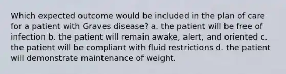 Which expected outcome would be included in the plan of care for a patient with Graves disease? a. the patient will be free of infection b. the patient will remain awake, alert, and oriented c. the patient will be compliant with fluid restrictions d. the patient will demonstrate maintenance of weight.