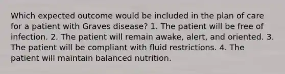 Which expected outcome would be included in the plan of care for a patient with Graves disease? 1. The patient will be free of infection. 2. The patient will remain awake, alert, and oriented. 3. The patient will be compliant with fluid restrictions. 4. The patient will maintain balanced nutrition.