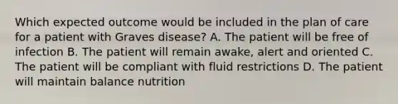 Which expected outcome would be included in the plan of care for a patient with Graves disease? A. The patient will be free of infection B. The patient will remain awake, alert and oriented C. The patient will be compliant with fluid restrictions D. The patient will maintain balance nutrition