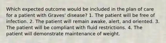 Which expected outcome would be included in the plan of care for a patient with Graves' disease? 1. The patient will be free of infection. 2. The patient will remain awake, alert, and oriented. 3. The patient will be compliant with fluid restrictions. 4. The patient will demonstrate maintenance of weight.