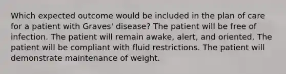 Which expected outcome would be included in the plan of care for a patient with Graves' disease? The patient will be free of infection. The patient will remain awake, alert, and oriented. The patient will be compliant with fluid restrictions. The patient will demonstrate maintenance of weight.