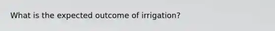 What is the expected outcome of irrigation?