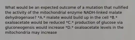 What would be an expected outcome of a mutation that nullified the activity of the mitochondrial enzyme NADH-linked malate dehydrogenase? *A.* malate would build up in the cell *B.* oxaloacetate would be reduced *C.* production of glucose via gluconeogensis would increase *D.* oxaloacetate levels in the mitochondria may increase