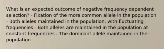 What is an expected outcome of negative frequency dependent selection? - Fixation of the more common allele in the population - Both alleles maintained in the population, with fluctuating frequencies - Both alleles are maintained in the population at constant frequencies - The dominant allele maintained in the population