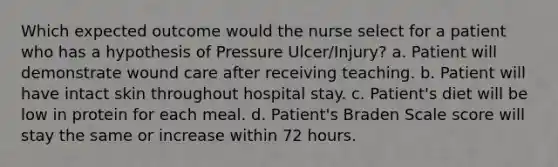 Which expected outcome would the nurse select for a patient who has a hypothesis of Pressure Ulcer/Injury? a. Patient will demonstrate wound care after receiving teaching. b. Patient will have intact skin throughout hospital stay. c. Patient's diet will be low in protein for each meal. d. Patient's Braden Scale score will stay the same or increase within 72 hours.