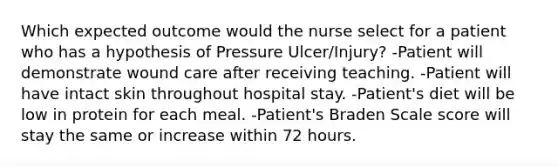 Which expected outcome would the nurse select for a patient who has a hypothesis of Pressure Ulcer/Injury? -Patient will demonstrate wound care after receiving teaching. -Patient will have intact skin throughout hospital stay. -Patient's diet will be low in protein for each meal. -Patient's Braden Scale score will stay the same or increase within 72 hours.