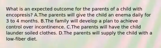 What is an expected outcome for the parents of a child with encopresis? A.The parents will give the child an enema daily for 3 to 4 months. B.The family will develop a plan to achieve control over incontinence. C.The parents will have the child launder soiled clothes. D.The parents will supply the child with a low-fiber diet.