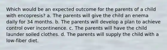 Which would be an expected outcome for the parents of a child with encopresis? a. The parents will give the child an enema daily for 34 months. b. The parents will develop a plan to achieve control over incontinence. c. The parents will have the child launder soiled clothes. d. The parents will supply the child with a low-fiber diet.