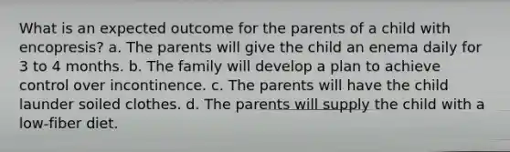 What is an expected outcome for the parents of a child with encopresis? a. The parents will give the child an enema daily for 3 to 4 months. b. The family will develop a plan to achieve control over incontinence. c. The parents will have the child launder soiled clothes. d. The parents will supply the child with a low-fiber diet.