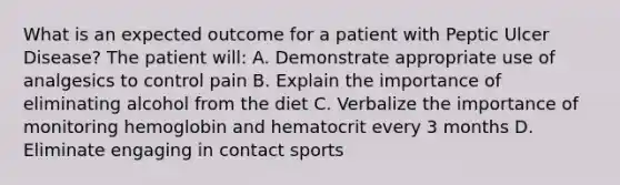 What is an expected outcome for a patient with Peptic Ulcer Disease? The patient will: A. Demonstrate appropriate use of analgesics to control pain B. Explain the importance of eliminating alcohol from the diet C. Verbalize the importance of monitoring hemoglobin and hematocrit every 3 months D. Eliminate engaging in contact sports