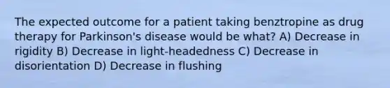 The expected outcome for a patient taking benztropine as drug therapy for Parkinson's disease would be what? A) Decrease in rigidity B) Decrease in light-headedness C) Decrease in disorientation D) Decrease in flushing