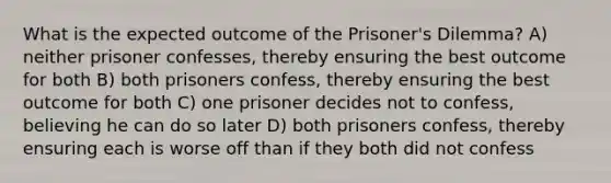 What is the expected outcome of the Prisoner's Dilemma? A) neither prisoner confesses, thereby ensuring the best outcome for both B) both prisoners confess, thereby ensuring the best outcome for both C) one prisoner decides not to confess, believing he can do so later D) both prisoners confess, thereby ensuring each is worse off than if they both did not confess