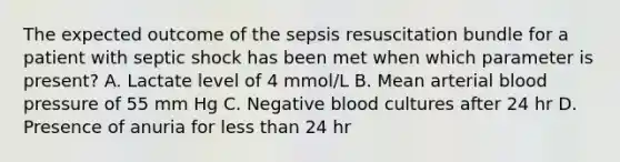 The expected outcome of the sepsis resuscitation bundle for a patient with septic shock has been met when which parameter is present? A. Lactate level of 4 mmol/L B. Mean arterial blood pressure of 55 mm Hg C. Negative blood cultures after 24 hr D. Presence of anuria for less than 24 hr