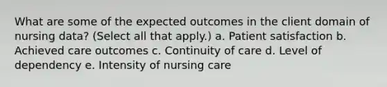 What are some of the expected outcomes in the client domain of nursing data? (Select all that apply.) a. Patient satisfaction b. Achieved care outcomes c. Continuity of care d. Level of dependency e. Intensity of nursing care