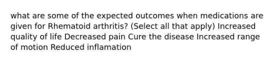 what are some of the expected outcomes when medications are given for Rhematoid arthritis? (Select all that apply) Increased quality of life Decreased pain Cure the disease Increased range of motion Reduced inflamation