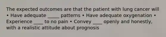 The expected outcomes are that the patient with lung cancer will • Have adequate _____ patterns • Have adequate oxygenation • Experience ____ to no pain • Convey ____ openly and honestly, with a realistic attitude about prognosis